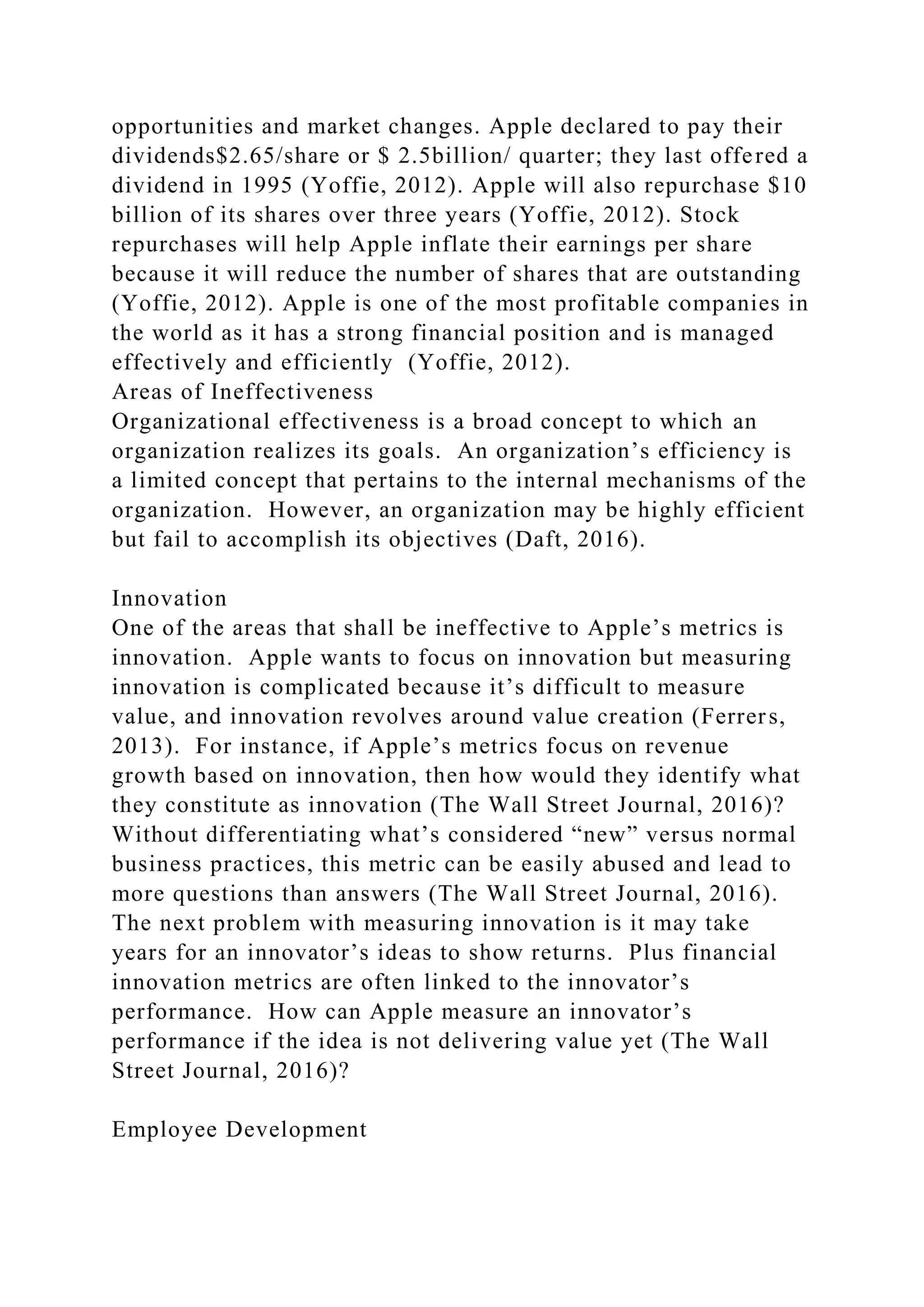 opportunities and market changes. Apple declared to pay their
dividends$2.65/share or $ 2.5billion/ quarter; they last offered a
dividend in 1995 (Yoffie, 2012). Apple will also repurchase $10
billion of its shares over three years (Yoffie, 2012). Stock
repurchases will help Apple inflate their earnings per share
because it will reduce the number of shares that are outstanding
(Yoffie, 2012). Apple is one of the most profitable companies in
the world as it has a strong financial position and is managed
effectively and efficiently (Yoffie, 2012).
Areas of Ineffectiveness
Organizational effectiveness is a broad concept to which an
organization realizes its goals. An organization’s efficiency is
a limited concept that pertains to the internal mechanisms of the
organization. However, an organization may be highly efficient
but fail to accomplish its objectives (Daft, 2016).
Innovation
One of the areas that shall be ineffective to Apple’s metrics is
innovation. Apple wants to focus on innovation but measuring
innovation is complicated because it’s difficult to measure
value, and innovation revolves around value creation (Ferrers,
2013). For instance, if Apple’s metrics focus on revenue
growth based on innovation, then how would they identify what
they constitute as innovation (The Wall Street Journal, 2016)?
Without differentiating what’s considered “new” versus normal
business practices, this metric can be easily abused and lead to
more questions than answers (The Wall Street Journal, 2016).
The next problem with measuring innovation is it may take
years for an innovator’s ideas to show returns. Plus financial
innovation metrics are often linked to the innovator’s
performance. How can Apple measure an innovator’s
performance if the idea is not delivering value yet (The Wall
Street Journal, 2016)?
Employee Development
 