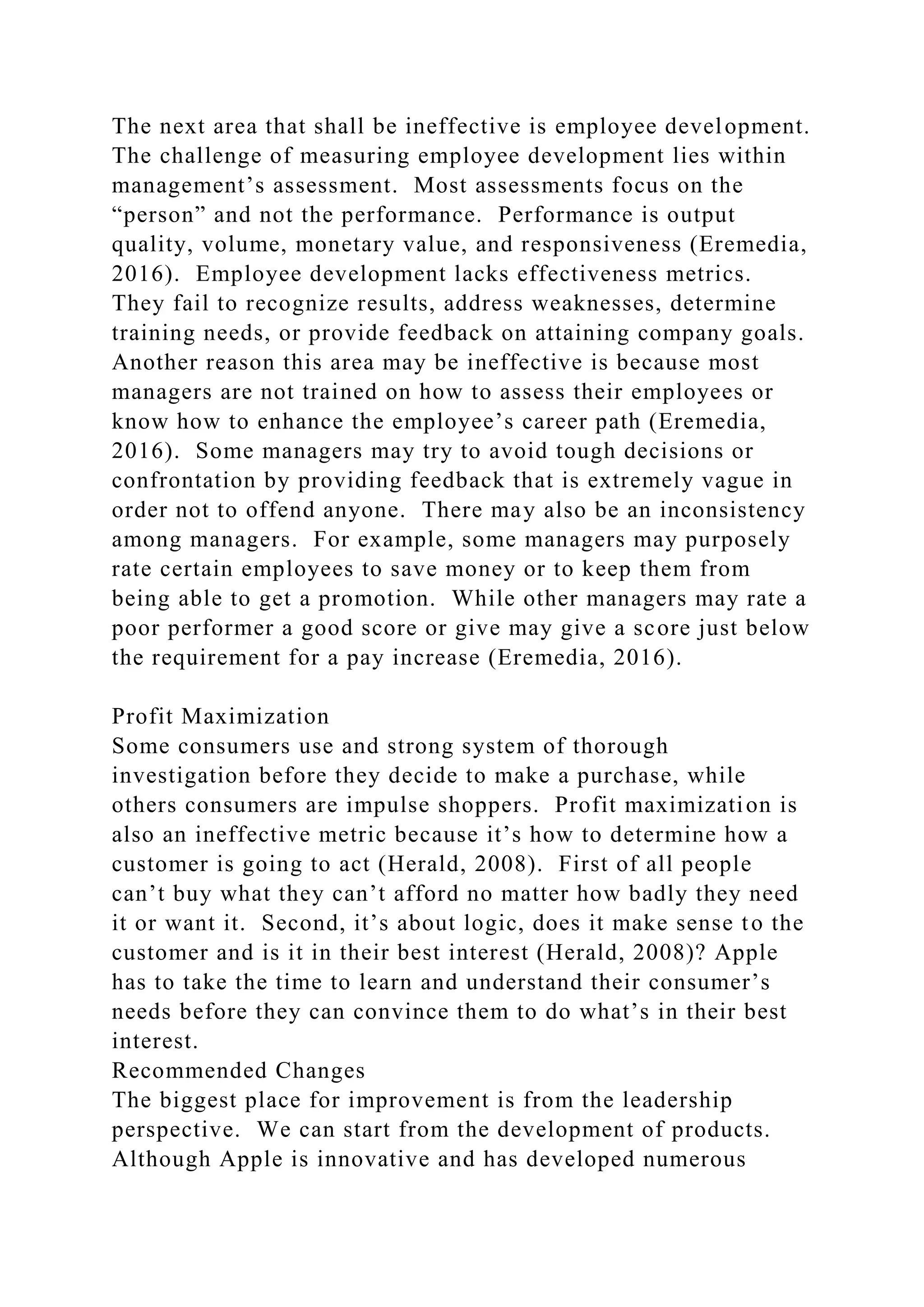 The next area that shall be ineffective is employee development.
The challenge of measuring employee development lies within
management’s assessment. Most assessments focus on the
“person” and not the performance. Performance is output
quality, volume, monetary value, and responsiveness (Eremedia,
2016). Employee development lacks effectiveness metrics.
They fail to recognize results, address weaknesses, determine
training needs, or provide feedback on attaining company goals.
Another reason this area may be ineffective is because most
managers are not trained on how to assess their employees or
know how to enhance the employee’s career path (Eremedia,
2016). Some managers may try to avoid tough decisions or
confrontation by providing feedback that is extremely vague in
order not to offend anyone. There may also be an inconsistency
among managers. For example, some managers may purposely
rate certain employees to save money or to keep them from
being able to get a promotion. While other managers may rate a
poor performer a good score or give may give a score just below
the requirement for a pay increase (Eremedia, 2016).
Profit Maximization
Some consumers use and strong system of thorough
investigation before they decide to make a purchase, while
others consumers are impulse shoppers. Profit maximization is
also an ineffective metric because it’s how to determine how a
customer is going to act (Herald, 2008). First of all people
can’t buy what they can’t afford no matter how badly they need
it or want it. Second, it’s about logic, does it make sense to the
customer and is it in their best interest (Herald, 2008)? Apple
has to take the time to learn and understand their consumer’s
needs before they can convince them to do what’s in their best
interest.
Recommended Changes
The biggest place for improvement is from the leadership
perspective. We can start from the development of products.
Although Apple is innovative and has developed numerous
 