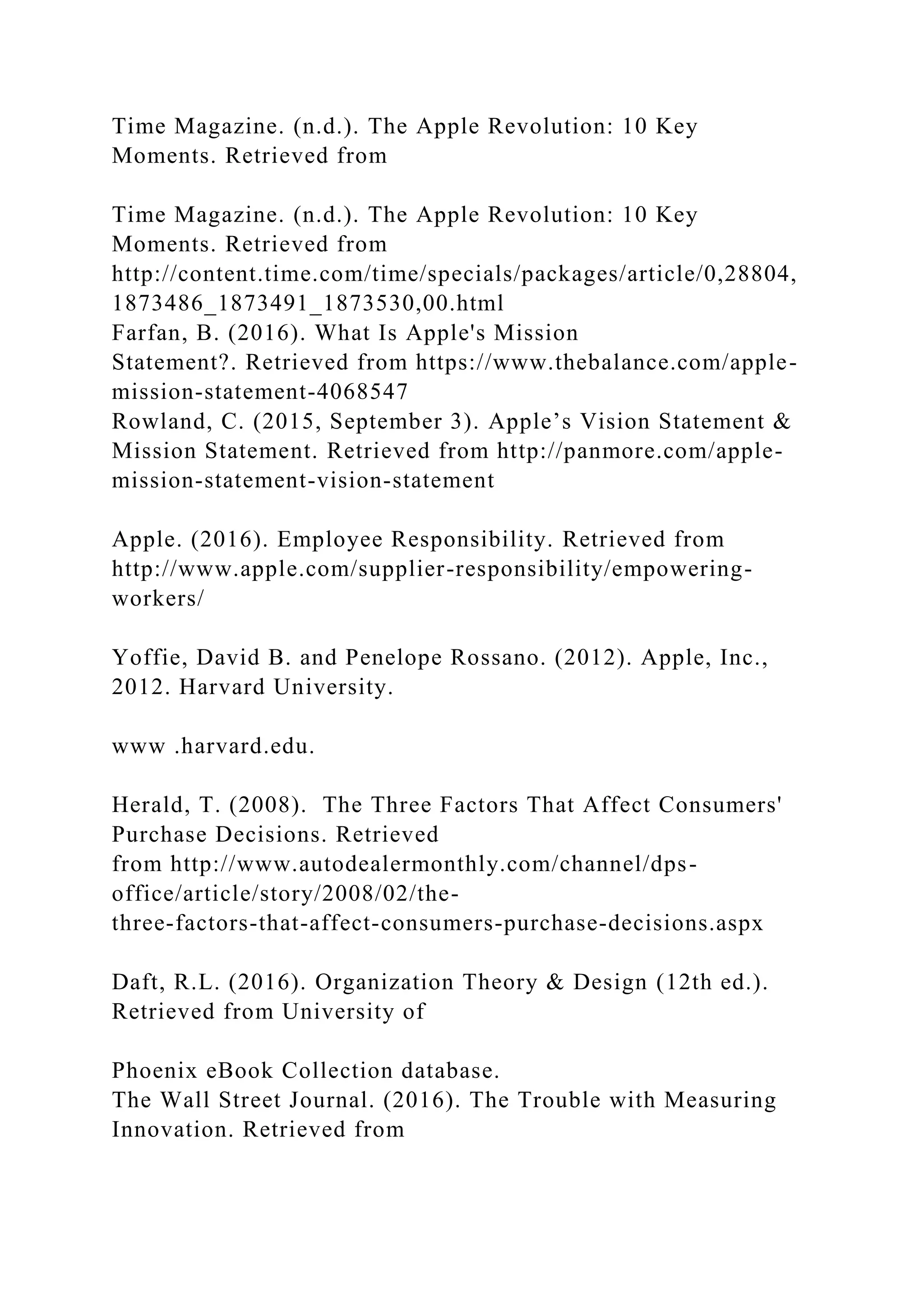 Time Magazine. (n.d.). The Apple Revolution: 10 Key
Moments. Retrieved from
Time Magazine. (n.d.). The Apple Revolution: 10 Key
Moments. Retrieved from
http://content.time.com/time/specials/packages/article/0,28804,
1873486_1873491_1873530,00.html
Farfan, B. (2016). What Is Apple's Mission
Statement?. Retrieved from https://www.thebalance.com/apple-
mission-statement-4068547
Rowland, C. (2015, September 3). Apple’s Vision Statement &
Mission Statement. Retrieved from http://panmore.com/apple-
mission-statement-vision-statement
Apple. (2016). Employee Responsibility. Retrieved from
http://www.apple.com/supplier-responsibility/empowering-
workers/
Yoffie, David B. and Penelope Rossano. (2012). Apple, Inc.,
2012. Harvard University.
www .harvard.edu.
Herald, T. (2008). The Three Factors That Affect Consumers'
Purchase Decisions. Retrieved
from http://www.autodealermonthly.com/channel/dps-
office/article/story/2008/02/the-
three-factors-that-affect-consumers-purchase-decisions.aspx
Daft, R.L. (2016). Organization Theory & Design (12th ed.).
Retrieved from University of
Phoenix eBook Collection database.
The Wall Street Journal. (2016). The Trouble with Measuring
Innovation. Retrieved from
 