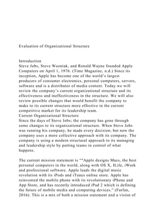 Evaluation of Organizational Structure
Introduction
Steve Jobs, Steve Wozniak, and Ronald Wayne founded Apple
Computers on April 1, 1976. (Time Magazine, n.d.) Since its
inception, Apple has become one of the world’s largest
producers of consumer electronics, personal computers, servers,
software and is a distributor of media content. Today we will
review the company’s current organizational structure and its
effectiveness and ineffectiveness in the structure. We will also
review possible changes that would benefit the company to
make to its current structure more effective in the current
competitive market for its leadership team.
Current Organizational Structure
Since the days of Steve Jobs; the company has gone through
some changes to its organizational structure. When Steve Jobs
was running his company, he made every decision; but now the
company uses a more collective approach with its company. The
company is using a modern structural approach to its managing
and leadership style by putting teams in control of what
happens.
The current mission statement is “"Apple designs Macs, the best
personal computers in the world, along with OS X, ILife, iWork
and professional software. Apple leads the digital music
revolution with its iPods and iTunes online store. Apple has
reinvented the mobile phone with its revolutionary iPhone and
App Store, and has recently introduced iPad 2 which is defining
the future of mobile media and computing devices.” (Farfan,
2016). This is a mix of both a mission statement and a vision of
 