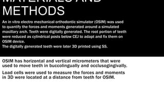 MATERIALS AND
METHODS
OSIM has horizontal and vertical micrometers that were
used to move teeth in buccolingually and occlusogingivally.
Load cells were used to measure the forces and moments
in 3D were located at a distance from teeth for OSIM.
An in vitro electro mechanical orthodontic simulator (OSIM) was used
to quantify the forces and moments generated around a simulated
maxillary arch. Teeth were digitally generated. The root portion of teeth
were reduced as cylindrical posts below CEJ to adapt and fix them on
OSIM device.
The digitally generated teeth were later 3D printed using SS.
 
