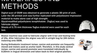 MATERIALS AND
METHODS
Biostar machine was used to fabricate aligner with 5 bar and heating time
of 25s. After fabrication the aligner was left in airtight bag for 24h before
insterting onto OSIM.
During Orthodontic treatment incisor, canine and premolar are frequently
moved and molars used as anchor teeth. Therefore, in this study central
incisor, canine and second premolar were translated individually by
0.20mm in lingual direnction and taken back to their original position.
Digital scan of OSIM was obtained to generate a plastic 3D print of arch.
Later the 3D printed arch was further replicated with polysiloxane impression
material to make stone cast of high strength.
Glycol-modified polyethylene terephthalate (Taglus) was used to
fabricate aligner.
Sheets of 0.75 mm thickness Taglus material were used for each
test.
 