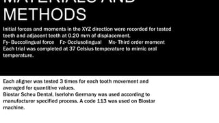 MATERIALS AND
METHODS
Initial forces and moments in the XYZ direction were recorded for tested
teeth and adjacent teeth at 0.20 mm of displacement.
Fy- Buccolingual force Fz- Occlusolingual Mx- Third order moment
Each trial was completed at 37 Celsius temperature to mimic oral
temperature.
Each aligner was tested 3 times for each tooth movement and
averaged for quantitive values.
Biostar Scheu Dental, Iserlohn Germany was used according to
manufacturer specified process. A code 113 was used on Biostar
machine.
 