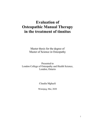 Evaluation of
Osteopathic Manual Therapy
in the treatment of tinnitus
Master thesis for the degree of
Master of Science in Osteopathy
Presented to
London College of Osteopathy and Health Science,
London, Ontario
Claudia Mghazli
Winnipeg, Mai, 2020
1
 