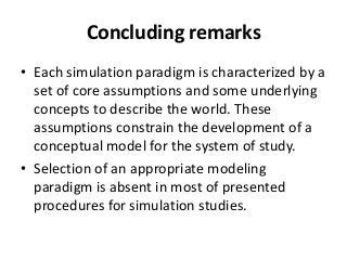Concluding remarks
• Each simulation paradigm is characterized by a
  set of core assumptions and some underlying
  concepts to describe the world. These
  assumptions constrain the development of a
  conceptual model for the system of study.
• Selection of an appropriate modeling
  paradigm is absent in most of presented
  procedures for simulation studies.
 