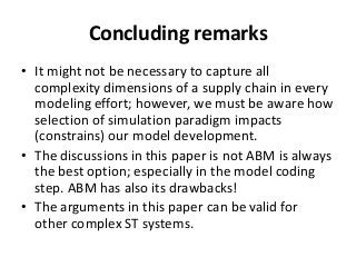 Concluding remarks
• It might not be necessary to capture all
  complexity dimensions of a supply chain in every
  modeling effort; however, we must be aware how
  selection of simulation paradigm impacts
  (constrains) our model development.
• The discussions in this paper is not ABM is always
  the best option; especially in the model coding
  step. ABM has also its drawbacks!
• The arguments in this paper can be valid for
  other complex ST systems.
 