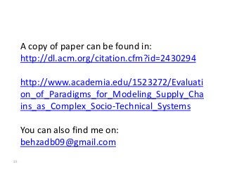 A copy of paper can be found in:
     http://dl.acm.org/citation.cfm?id=2430294

     http://www.academia.edu/1523272/Evaluati
     on_of_Paradigms_for_Modeling_Supply_Cha
     ins_as_Complex_Socio-Technical_Systems

     You can also find me on:
     behzadb09@gmail.com
15
 
