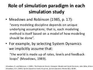 Role of simulation paradigm in each
             simulation study
• Meadows and Robinson (1985, p. 17):
     “every modeling discipline depends on unique
     underlying assumptions; that is, each modeling
     method is itself based on a model of how modeling
     should be done”.
• For example, by selecting System Dynamics
  we implicitly assume that:
     “the world is made up of rates, levels and feedback
     loops” (Meadows, 1989).

- Meadows, D. and Robinson, J. (1985). The Electronic Oracle: Computer Models and Social Decisions, John Wiley & Sons
- Meadows, D.H. (1989). System dynamics meets the press, System Dynamics Review 5(1): 68-80.
 