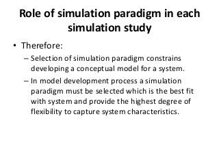 Role of simulation paradigm in each
           simulation study
• Therefore:
  – Selection of simulation paradigm constrains
    developing a conceptual model for a system.
  – In model development process a simulation
    paradigm must be selected which is the best fit
    with system and provide the highest degree of
    flexibility to capture system characteristics.
 