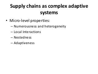 Supply chains as complex adaptive
               systems
• Micro-level properties:
  – Numerousness and heterogeneity
  – Local Interactions
  – Nestedness
  – Adaptiveness
 
