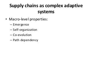 Supply chains as complex adaptive
               systems
• Macro-level properties:
  – Emergence
  – Self-organization
  – Co-evolution
  – Path dependency
 
