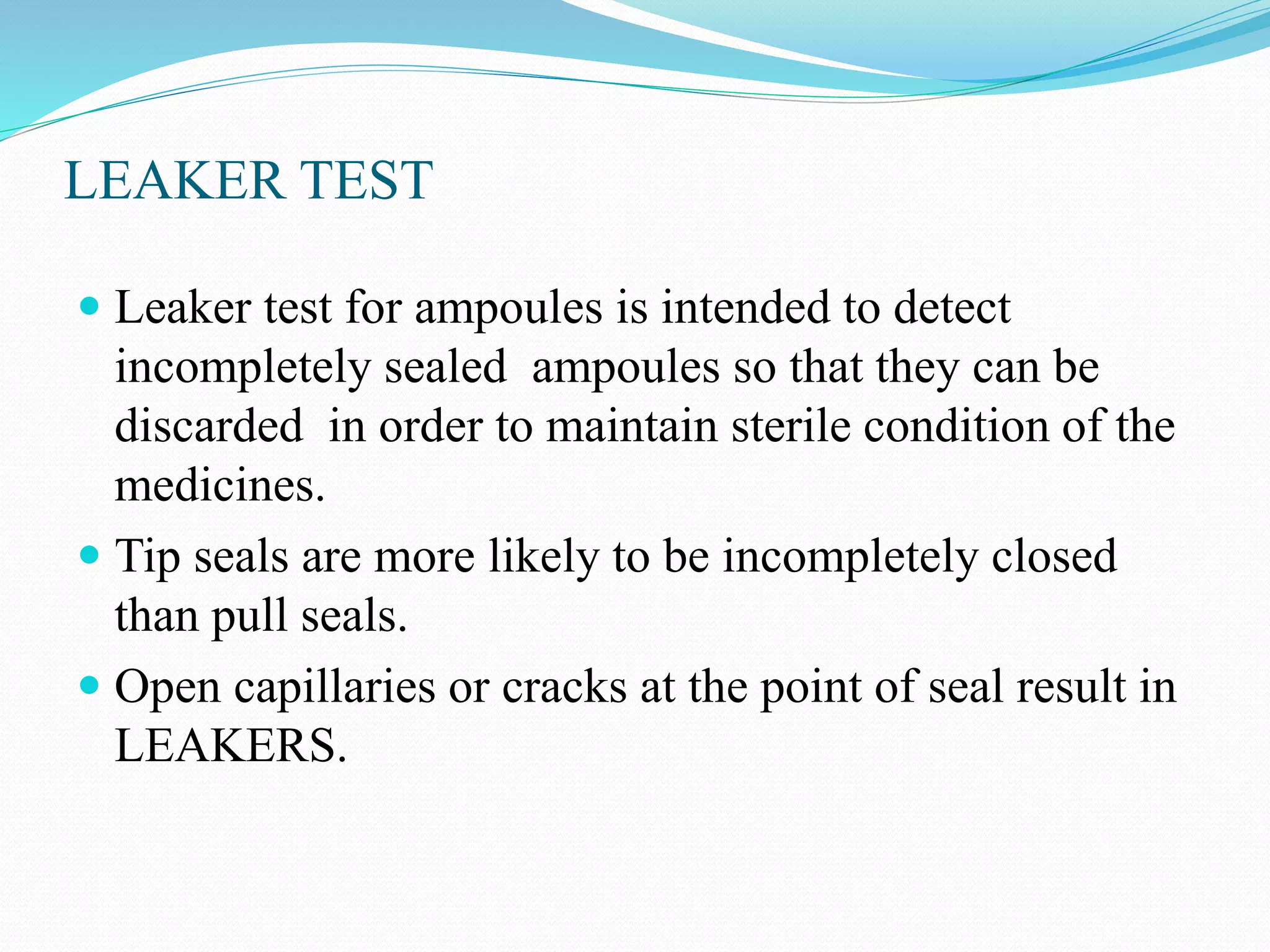 LEAKER TEST
 Leaker test for ampoules is intended to detect
incompletely sealed ampoules so that they can be
discarded in order to maintain sterile condition of the
medicines.
 Tip seals are more likely to be incompletely closed
than pull seals.
 Open capillaries or cracks at the point of seal result in
LEAKERS.
 