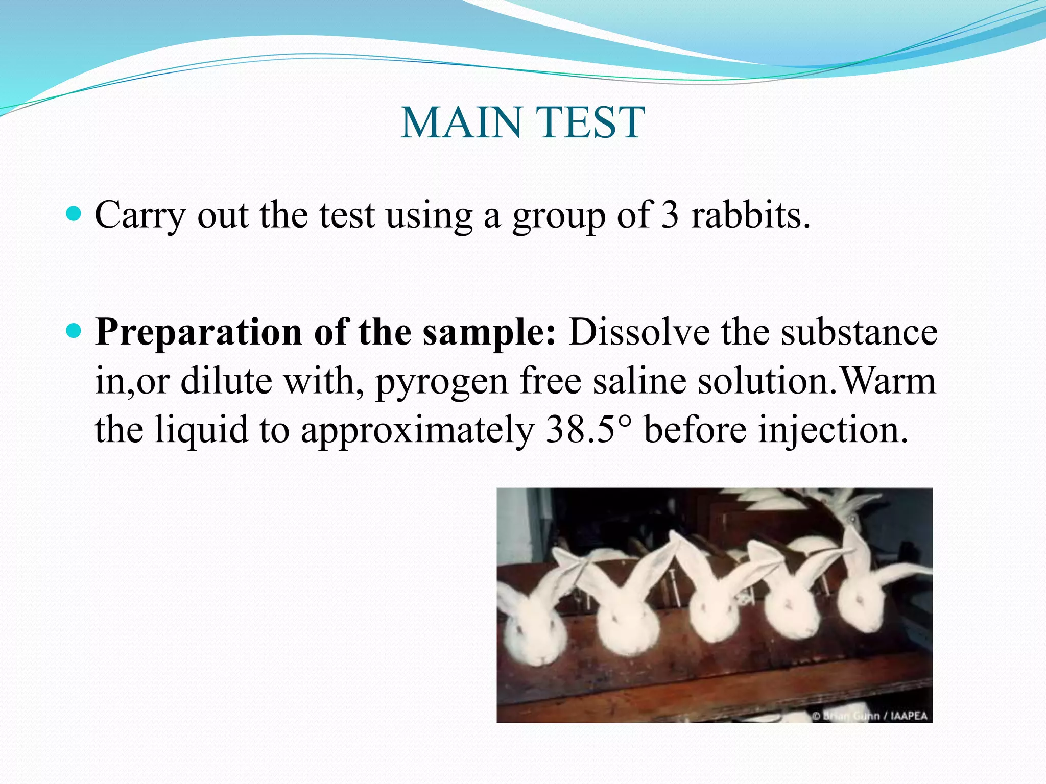 MAIN TEST
 Carry out the test using a group of 3 rabbits.
 Preparation of the sample: Dissolve the substance
in,or dilute with, pyrogen free saline solution.Warm
the liquid to approximately 38.5° before injection.
 