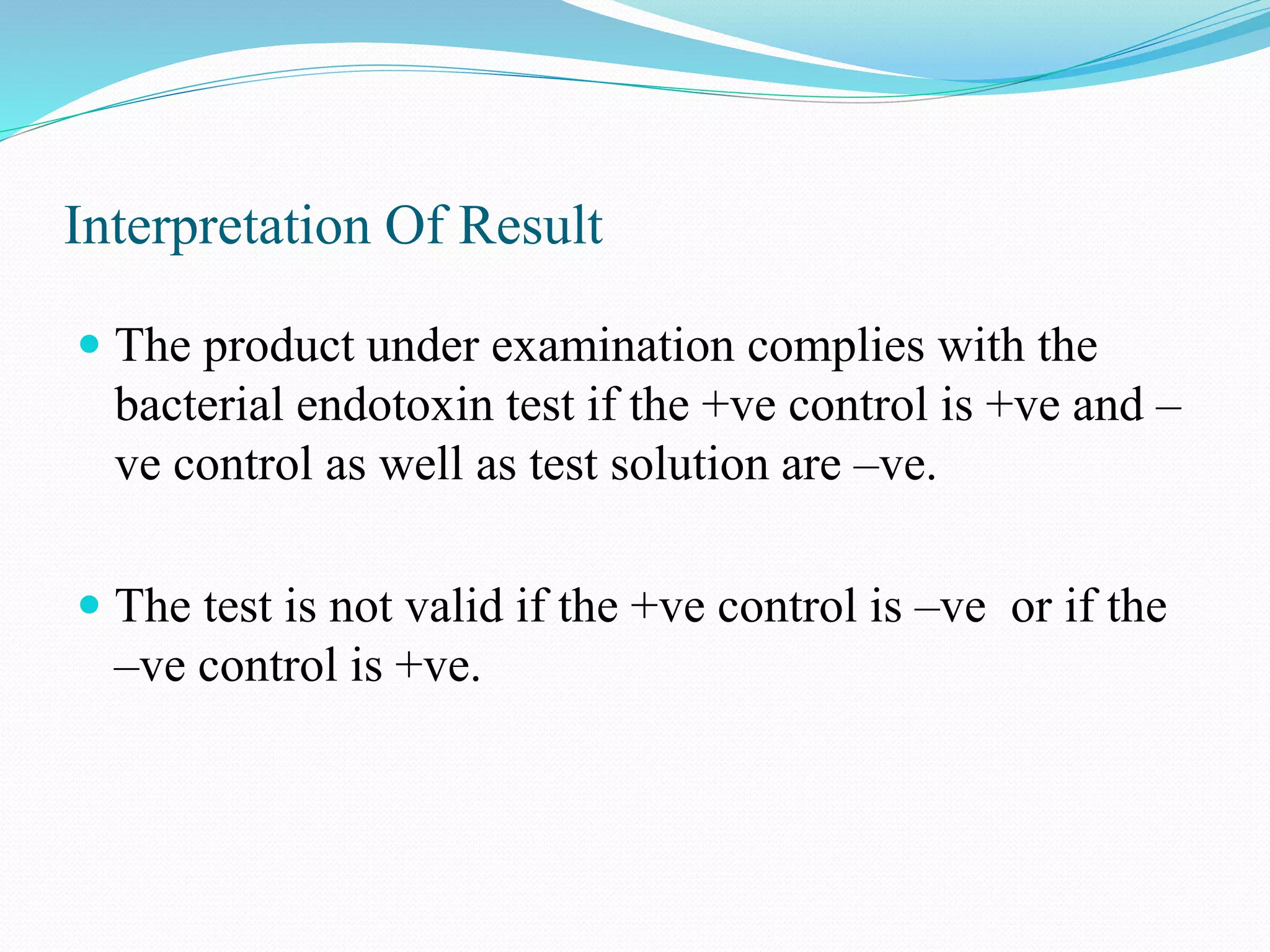Interpretation Of Result
 The product under examination complies with the
bacterial endotoxin test if the +ve control is +ve and –
ve control as well as test solution are –ve.
 The test is not valid if the +ve control is –ve or if the
–ve control is +ve.
 