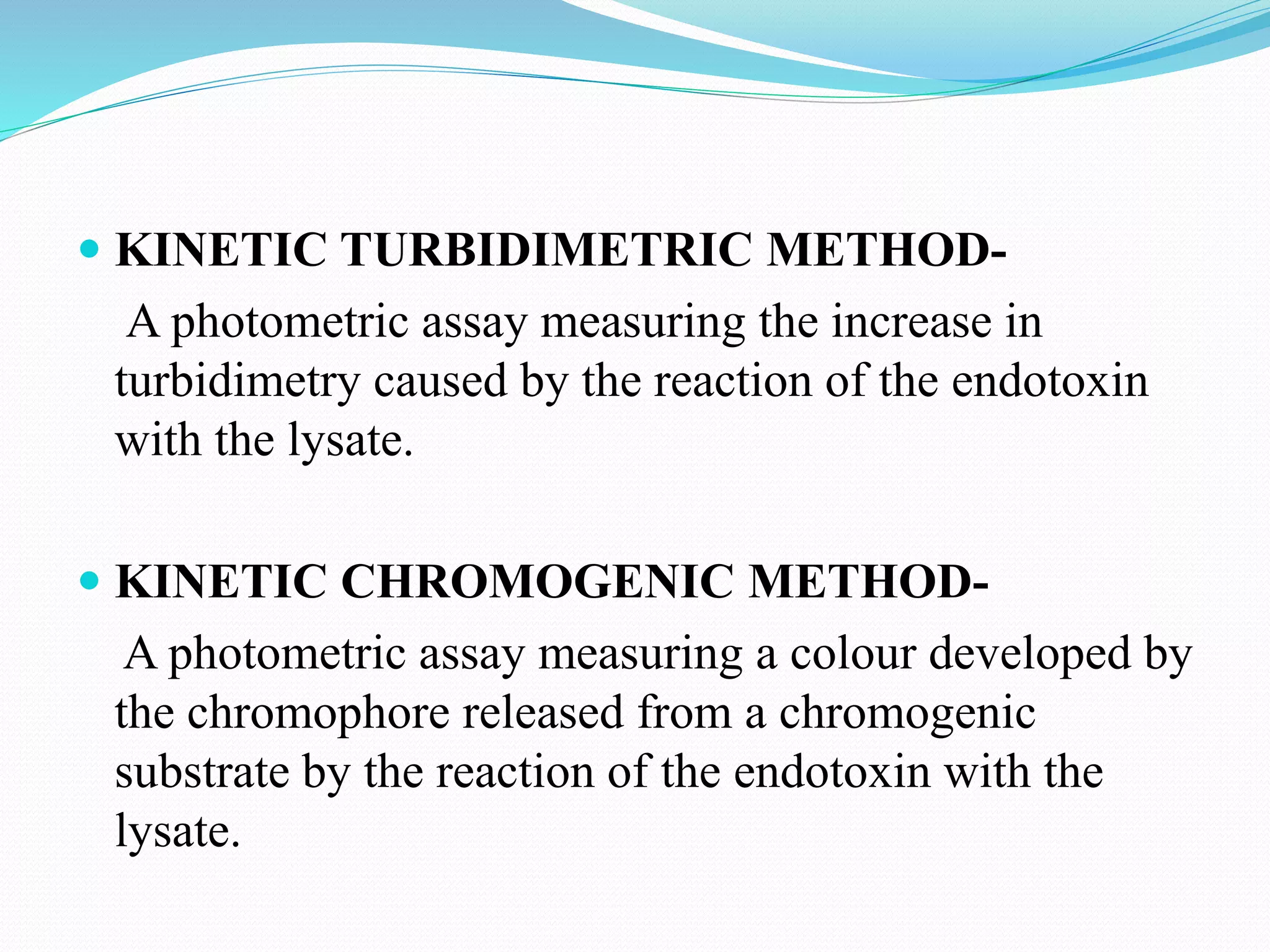  KINETIC TURBIDIMETRIC METHOD-
A photometric assay measuring the increase in
turbidimetry caused by the reaction of the endotoxin
with the lysate.
 KINETIC CHROMOGENIC METHOD-
A photometric assay measuring a colour developed by
the chromophore released from a chromogenic
substrate by the reaction of the endotoxin with the
lysate.
 