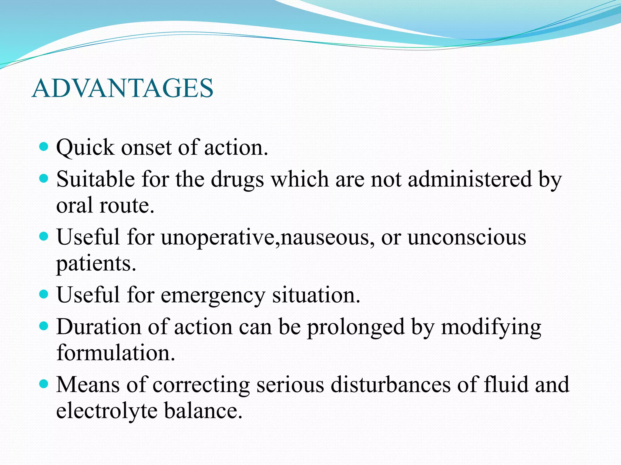 ADVANTAGES
 Quick onset of action.
 Suitable for the drugs which are not administered by
oral route.
 Useful for unoperative,nauseous, or unconscious
patients.
 Useful for emergency situation.
 Duration of action can be prolonged by modifying
formulation.
 Means of correcting serious disturbances of fluid and
electrolyte balance.
 