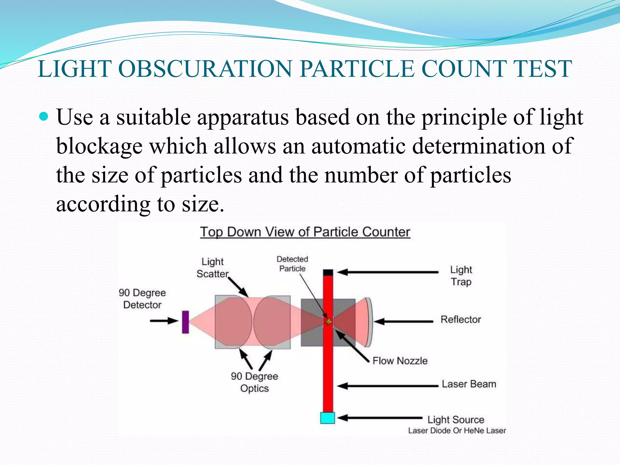 LIGHT OBSCURATION PARTICLE COUNT TEST
 Use a suitable apparatus based on the principle of light
blockage which allows an automatic determination of
the size of particles and the number of particles
according to size.
 