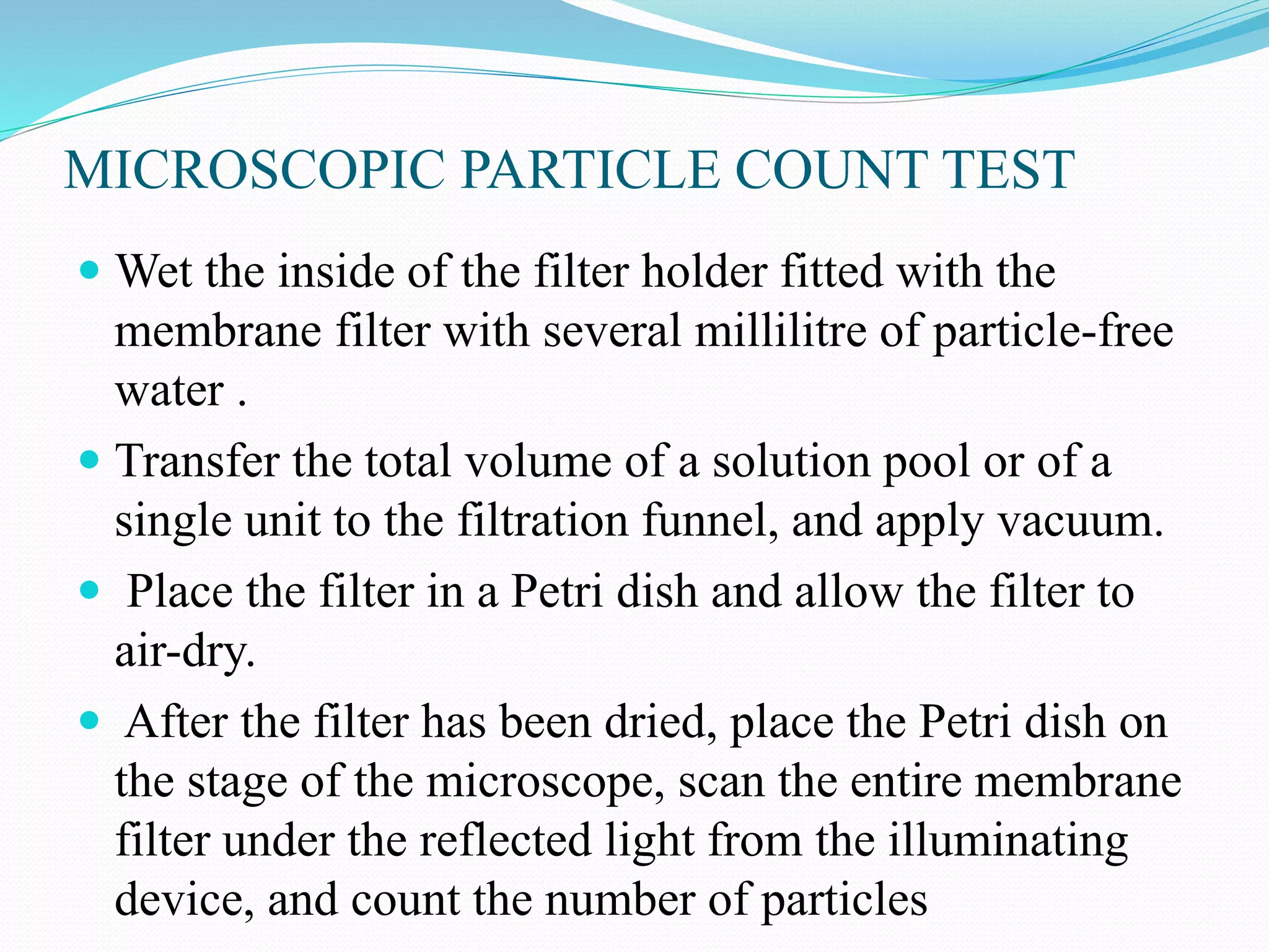 MICROSCOPIC PARTICLE COUNT TEST
 Wet the inside of the filter holder fitted with the
membrane filter with several millilitre of particle-free
water .
 Transfer the total volume of a solution pool or of a
single unit to the filtration funnel, and apply vacuum.
 Place the filter in a Petri dish and allow the filter to
air-dry.
 After the filter has been dried, place the Petri dish on
the stage of the microscope, scan the entire membrane
filter under the reflected light from the illuminating
device, and count the number of particles
 