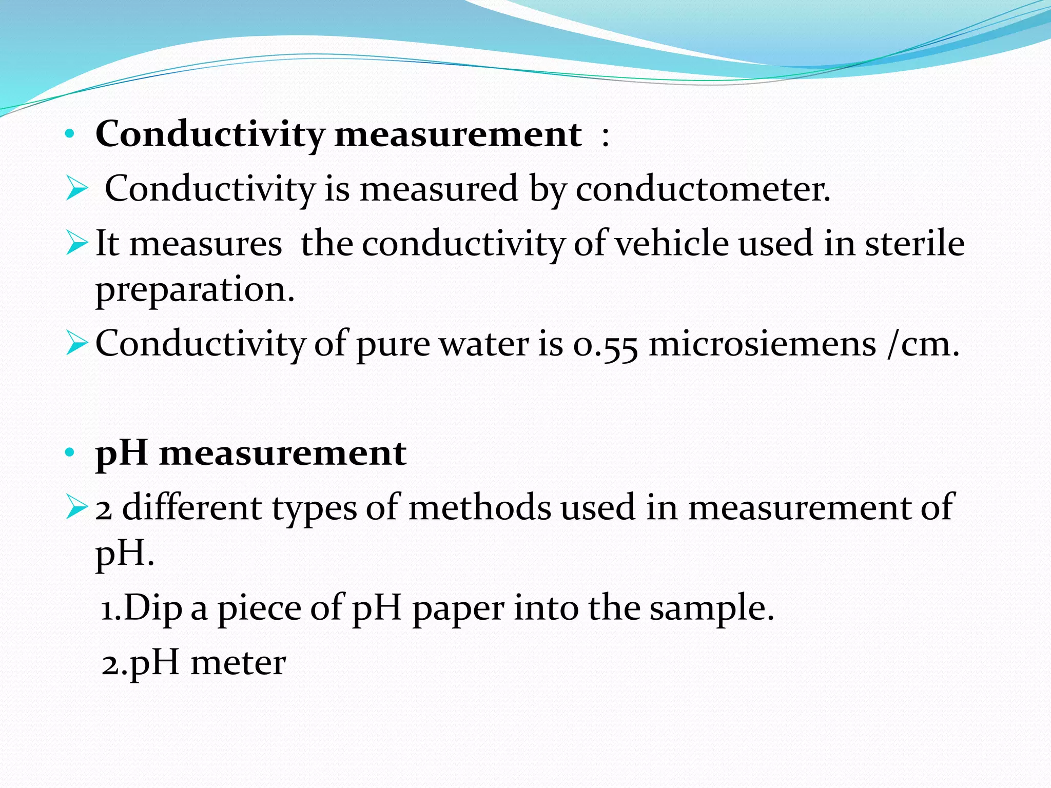 • Conductivity measurement :
 Conductivity is measured by conductometer.
It measures the conductivity of vehicle used in sterile
preparation.
Conductivity of pure water is 0.55 microsiemens /cm.
• pH measurement
2 different types of methods used in measurement of
pH.
1.Dip a piece of pH paper into the sample.
2.pH meter
 