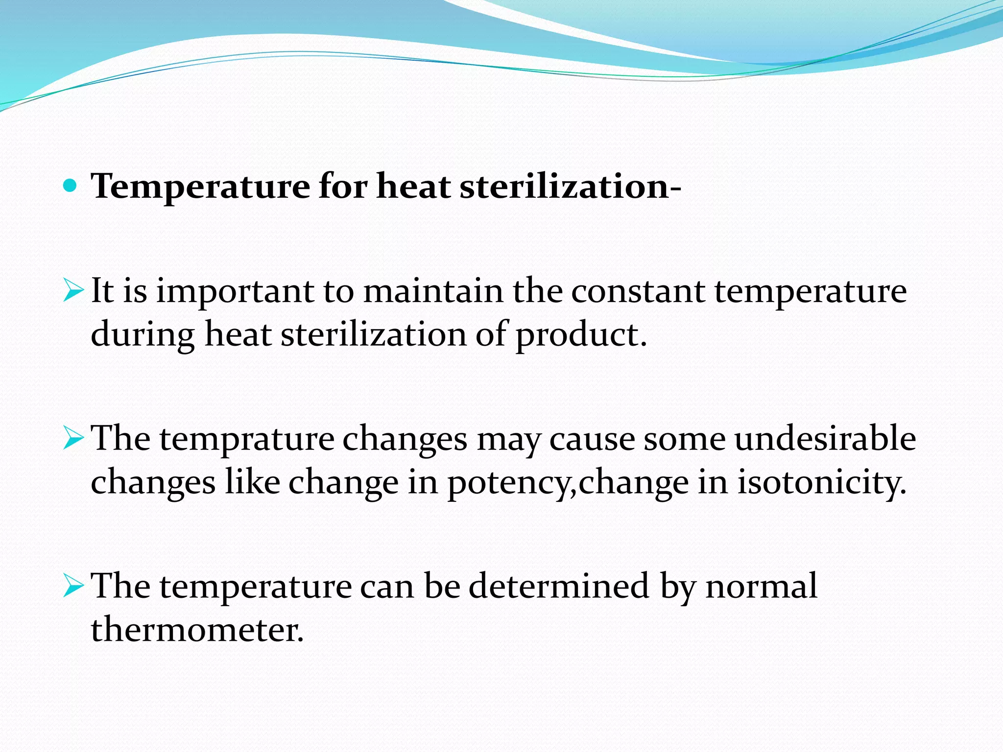  Temperature for heat sterilization-
It is important to maintain the constant temperature
during heat sterilization of product.
The temprature changes may cause some undesirable
changes like change in potency,change in isotonicity.
The temperature can be determined by normal
thermometer.
 