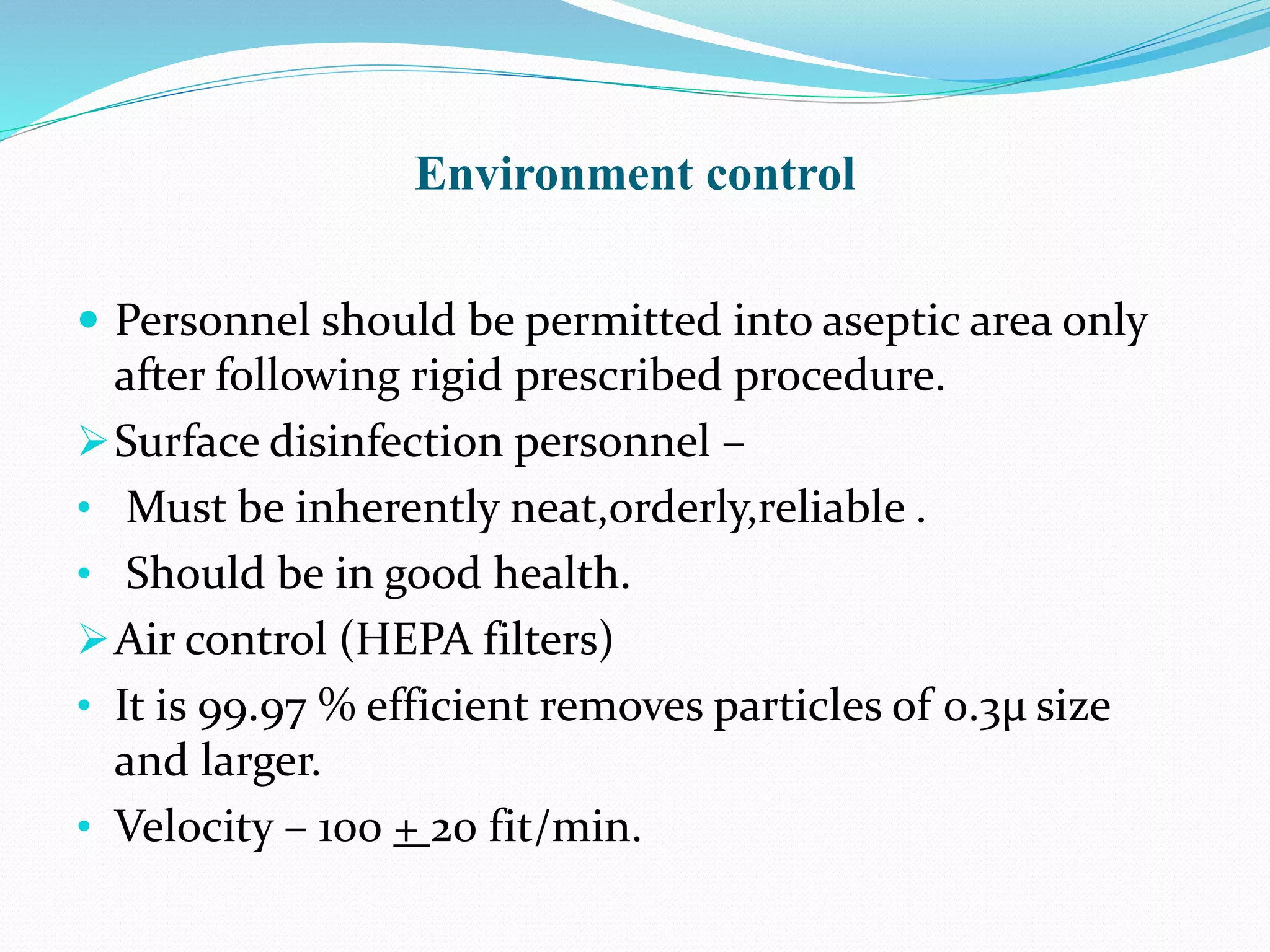 Environment control
 Personnel should be permitted into aseptic area only
after following rigid prescribed procedure.
Surface disinfection personnel –
• Must be inherently neat,orderly,reliable .
• Should be in good health.
Air control (HEPA filters)
• It is 99.97 % efficient removes particles of 0.3μ size
and larger.
• Velocity – 100 + 20 fit/min.
 