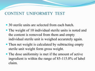 CONTENT UNIFORMITY TEST
 30 sterile units are selected from each batch.
 The weight of 10 individual sterile units is noted and
the content is removed from them and empty
individual sterile unit is weighed accurately again.
 Then net weight is calculated by subtracting empty
sterile unit weight form gross weight.
 The dose uniformity is met if the amount of active
ingredient is within the range of 85-115.0% of label
claim.
 