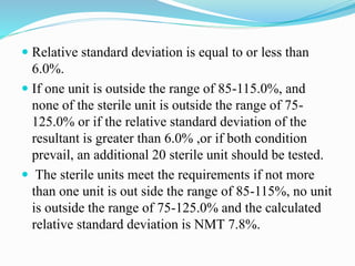  Relative standard deviation is equal to or less than
6.0%.
 If one unit is outside the range of 85-115.0%, and
none of the sterile unit is outside the range of 75-
125.0% or if the relative standard deviation of the
resultant is greater than 6.0% ,or if both condition
prevail, an additional 20 sterile unit should be tested.
 The sterile units meet the requirements if not more
than one unit is out side the range of 85-115%, no unit
is outside the range of 75-125.0% and the calculated
relative standard deviation is NMT 7.8%.
 