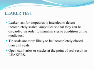 LEAKER TEST
 Leaker test for ampoules is intended to detect
incompletely sealed ampoules so that they can be
discarded in order to maintain sterile condition of the
medicines.
 Tip seals are more likely to be incompletely closed
than pull seals.
 Open capillaries or cracks at the point of seal result in
LEAKERS.
 