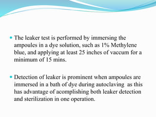  The leaker test is performed by immersing the
ampoules in a dye solution, such as 1% Methylene
blue, and applying at least 25 inches of vaccum for a
minimum of 15 mins.
 Detection of leaker is prominent when ampoules are
immersed in a bath of dye during autoclaving as this
has advantage of acomplishing both leaker detection
and sterilization in one operation.
 