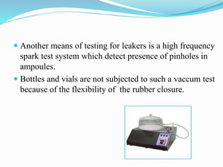  Another means of testing for leakers is a high frequency
spark test system which detect presence of pinholes in
ampoules.
 Bottles and vials are not subjected to such a vaccum test
because of the flexibility of the rubber closure.
 