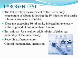 PYROGEN TEST
 The test involves measurement of the rise in body
temperature of rabbits following the IV injection of a sterile
solution into ear vein of rabbit.
 Dose not exceeding 10 ml per kg injected intravenously
within a period of not more than 10 mins.
 Test animals: Use healthy, adult rabbits of either sex,
preferably of the same variety.
 Recording of temperature:
Clinical thermometer, thermistor.
 