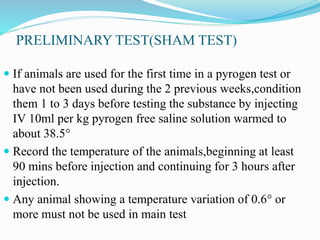 PRELIMINARY TEST(SHAM TEST)
 If animals are used for the first time in a pyrogen test or
have not been used during the 2 previous weeks,condition
them 1 to 3 days before testing the substance by injecting
IV 10ml per kg pyrogen free saline solution warmed to
about 38.5°
 Record the temperature of the animals,beginning at least
90 mins before injection and continuing for 3 hours after
injection.
 Any animal showing a temperature variation of 0.6° or
more must not be used in main test
 