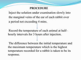 PROCEDURE
Inject the solution under examination slowly into
the marginal veins of the ear of each rabbit over
a period not exceeding 4 mins.
Record the temperature of each animal at half-
hourly intervals for 3 hours after injection.
The difference between the initial temperature and
the maximum temperature which is the highest
temperature recorded for a rabbit is taken to be its
response.
 