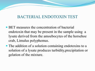 BACTERIAL ENDOTOXIN TEST
 BET measures the concentration of bacterial
endotoxin that may be present in the sample using a
lysate derived from the amoebocytes of the horsehoe
crab, Limulus polyphemus.
 The addition of a solution containing endotoxins to a
solution of a lysate produces turbidity,precipitation or
gelation of the mixture.
 
