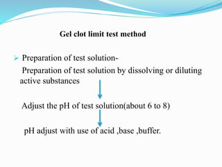 Gel clot limit test method
 Preparation of test solution-
Preparation of test solution by dissolving or diluting
active substances
Adjust the pH of test solution(about 6 to 8)
pH adjust with use of acid ,base ,buffer.
 