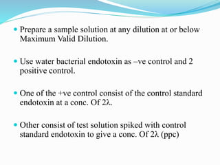  Prepare a sample solution at any dilution at or below
Maximum Valid Dilution.
 Use water bacterial endotoxin as –ve control and 2
positive control.
 One of the +ve control consist of the control standard
endotoxin at a conc. Of 2λ.
 Other consist of test solution spiked with control
standard endotoxin to give a conc. Of 2λ (ppc)
 