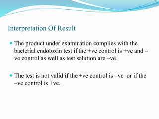 Interpretation Of Result
 The product under examination complies with the
bacterial endotoxin test if the +ve control is +ve and –
ve control as well as test solution are –ve.
 The test is not valid if the +ve control is –ve or if the
–ve control is +ve.
 