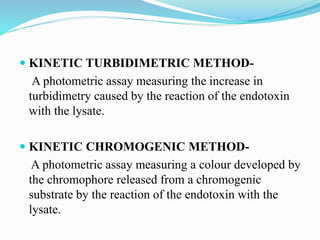  KINETIC TURBIDIMETRIC METHOD-
A photometric assay measuring the increase in
turbidimetry caused by the reaction of the endotoxin
with the lysate.
 KINETIC CHROMOGENIC METHOD-
A photometric assay measuring a colour developed by
the chromophore released from a chromogenic
substrate by the reaction of the endotoxin with the
lysate.
 