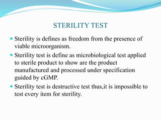 STERILITY TEST
 Sterility is defines as freedom from the presence of
viable microorganism.
 Sterility test is define as microbiological test applied
to sterile product to show are the product
manufactured and processed under specification
guided by cGMP.
 Sterility test is destructive test thus,it is impossible to
test every item for sterility.
 