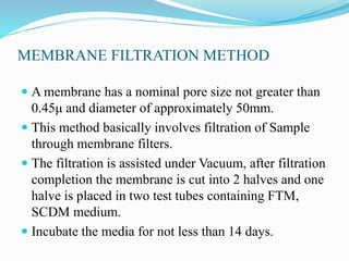 MEMBRANE FILTRATION METHOD
 A membrane has a nominal pore size not greater than
0.45μ and diameter of approximately 50mm.
 This method basically involves filtration of Sample
through membrane filters.
 The filtration is assisted under Vacuum, after filtration
completion the membrane is cut into 2 halves and one
halve is placed in two test tubes containing FTM,
SCDM medium.
 Incubate the media for not less than 14 days.
 