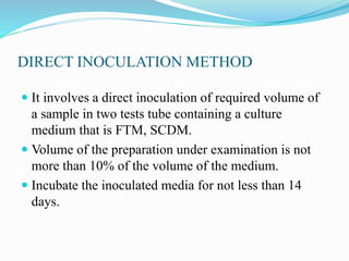 DIRECT INOCULATION METHOD
 It involves a direct inoculation of required volume of
a sample in two tests tube containing a culture
medium that is FTM, SCDM.
 Volume of the preparation under examination is not
more than 10% of the volume of the medium.
 Incubate the inoculated media for not less than 14
days.
 