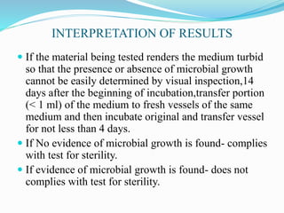 INTERPRETATION OF RESULTS
 If the material being tested renders the medium turbid
so that the presence or absence of microbial growth
cannot be easily determined by visual inspection,14
days after the beginning of incubation,transfer portion
(< 1 ml) of the medium to fresh vessels of the same
medium and then incubate original and transfer vessel
for not less than 4 days.
 If No evidence of microbial growth is found- complies
with test for sterility.
 If evidence of microbial growth is found- does not
complies with test for sterility.
 