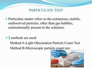PARTICULATE TEST
 Particulate matter refers to the extraneous, mobile,
undissolved particles, other than gas bubbles,
unintentionally present in the solutions.
 2 methods are used:
Method A-Light Obscuration Particle Count Test
Method B-Microscopic particle count test
 