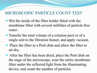 MICROSCOPIC PARTICLE COUNT TEST
 Wet the inside of the filter holder fitted with the
membrane filter with several millilitre of particle-free
water .
 Transfer the total volume of a solution pool or of a
single unit to the filtration funnel, and apply vacuum.
 Place the filter in a Petri dish and allow the filter to
air-dry.
 After the filter has been dried, place the Petri dish on
the stage of the microscope, scan the entire membrane
filter under the reflected light from the illuminating
device, and count the number of particles
 