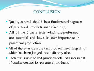 CONCLUSION
 Quality control should be a fundamental segment
of parenteral products manufacturing.
 All of the 5 basic tests which are performed
are essential and have its own importance in
parenteral production .
 All of these tests ensure that product meet its quality
which has been judged to satisfactory also.
 Each test is unique and provides detailed assessment
of quality control for parenteral products.
 