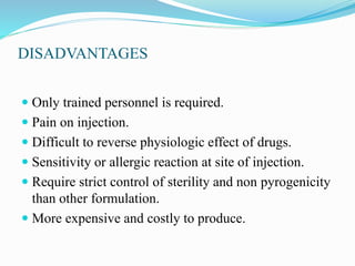 DISADVANTAGES
 Only trained personnel is required.
 Pain on injection.
 Difficult to reverse physiologic effect of drugs.
 Sensitivity or allergic reaction at site of injection.
 Require strict control of sterility and non pyrogenicity
than other formulation.
 More expensive and costly to produce.
 