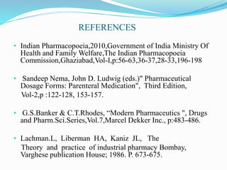 REFERENCES
• Indian Pharmacopoeia,2010,Government of India Ministry Of
Health and Family Welfare,The Indian Pharmacopoeia
Commission,Ghaziabad,Vol-I,p:56-63,36-37,28-33,196-198
• Sandeep Nema, John D. Ludwig (eds.)" Pharmaceutical
Dosage Forms: Parenteral Medication", Third Edition,
Vol-2,p :122-128, 153-157.
• G.S.Banker & C.T.Rhodes, “Modern Pharmaceutics ", Drugs
and Pharm.Sci.Series,Vol.7,Marcel Dekker Inc., p:483-486.
• Lachman.L, Liberman HA, Kaniz JL, The
Theory and practice of industrial pharmacy Bombay,
Varghese publication House; 1986. P. 673-675.
 