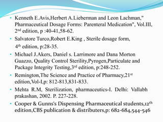 • Kenneth E.Avis,Herbert A.Lieberman and Leon Lachman,"
Pharmaceutical Dosage Forms: Parenteral Medication", Vol.III,
2nd edition, p :40-41,58-62.
• Salvatore Turco,Robert E.King , Sterile dosage form,
4th edition, p:28-35.
• Michael J.Akers, Daniel s. Larrimore and Dana Morton
Guazzo, Quality Control Sterility,Pyrogen,Particulate and
Package Integrity Testing,3rd edition, p:248-252.
• Remington,The Science and Practice of Pharmacy,21st
edition,Vol-I,p: 812-813,831-833.
• Mehta R.M, Sterilization, pharmaceutics-I. Delhi: Vallabh
prakashan, 2002. P. 227-228.
• Cooper & Gunns‘s Dispensing Pharmaceutical students,12th
edition,CBS publication & distributers,p: 682-684,544-546
 