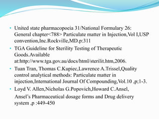 • United state pharmacopoeia 31/National Formulary 26:
General chapter<788> Particulate matter in Injection,Vol I,USP
convention,Inc.Rockville,MD.p:311
• TGA Guideline for Sterility Testing of Therapeutic
Goods.Available
at:http://www.tga.gov.au/docs/html/sterilit.htm,2006.
• Tuan Tran, Thomas C.Kupiec,Lawrence A.Trissel,Quality
control analytical methods: Particulate matter in
injection,International Journal Of Compounding,Vol.10 ,p;1-3.
• Loyd V. Allen,Nicholas G.Popovich,Howard C.Ansel,
Ansel’s Pharmaceutical dosage forms and Drug delivery
system ,p :449-450
 