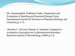 • SS. Gurumurthaih, Prabhakar Yadav, Preparation and
Evaluation of Sparfloxacin Parenteral Dosage Form,
International Journal Of Advances in Pharmacy,Biology and
Chemistry,p:1-12.
• Rosimar L. Silveira; Simone S. Andrade; Comparative
evaluation of pyrogem test in pharmaceutical product,
Brazilian Journal of Microbiology (2004) p:1-6.
 